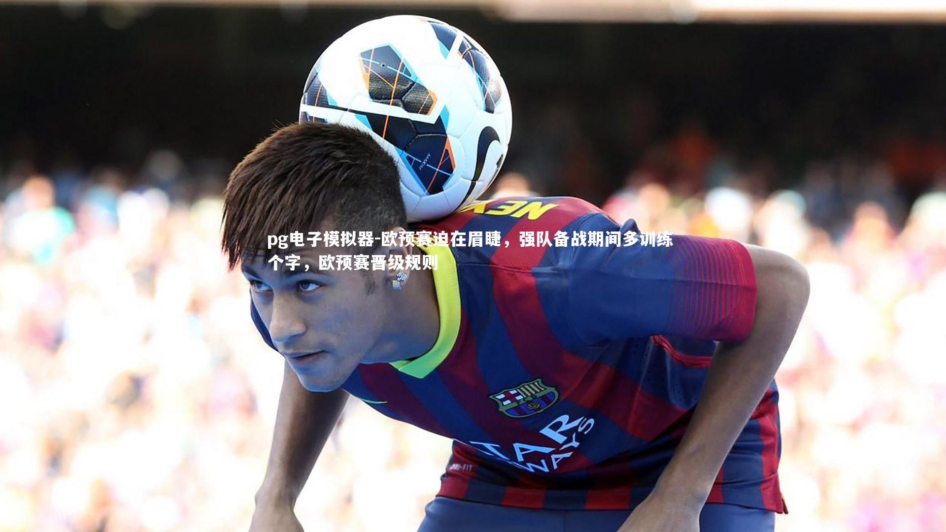 欧预赛迫在眉睫，强队备战期间多训练 个字，欧预赛晋级规则